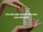 Sữa rửa mặt cho da dầu mụn loại nào tốt? Đáng mua nhất?